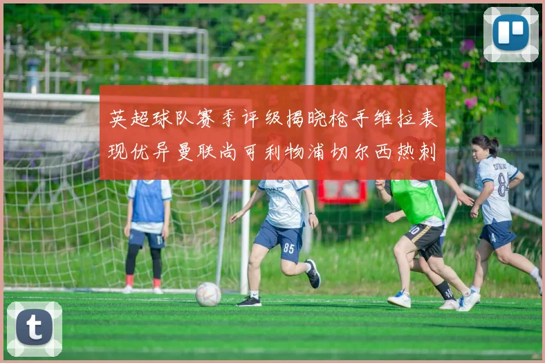 英超球队赛季评级揭晓枪手维拉表现优异曼联尚可利物浦切尔西热刺需努力