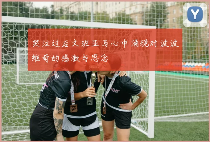 哭泣过后文班亚马心中涌现对波波维奇的感激与思念