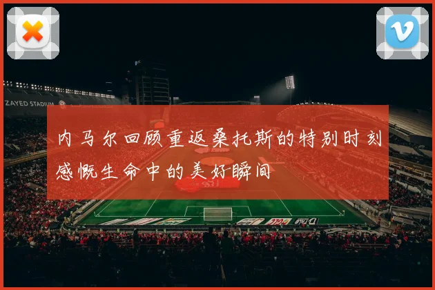 内马尔回顾重返桑托斯的特别时刻感慨生命中的美好瞬间