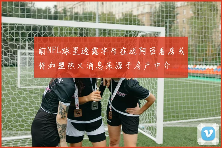 前NFL球星透露字母在迈阿密看房或将加盟热火消息来源于房产中介