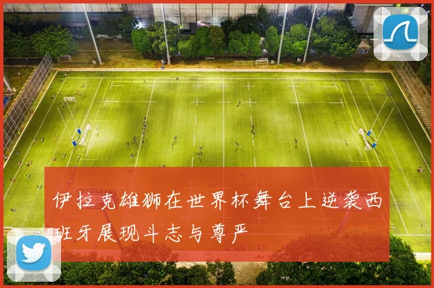 伊拉克雄狮在世界杯舞台上逆袭西班牙展现斗志与尊严